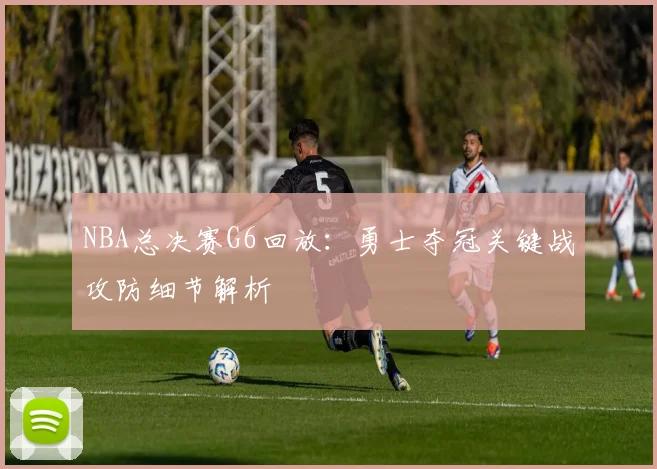NBA总决赛G6回放：勇士夺冠关键战攻防细节解析