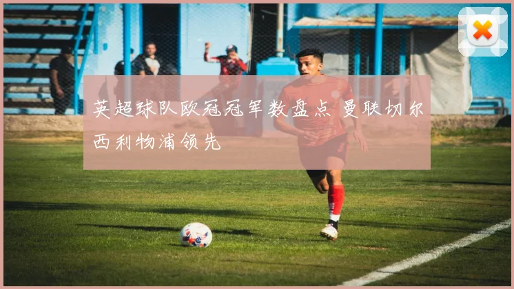 英超球队欧冠冠军数盘点 曼联切尔西利物浦领先