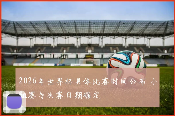 2026年世界杯具体比赛时间公布 小组赛与决赛日期确定