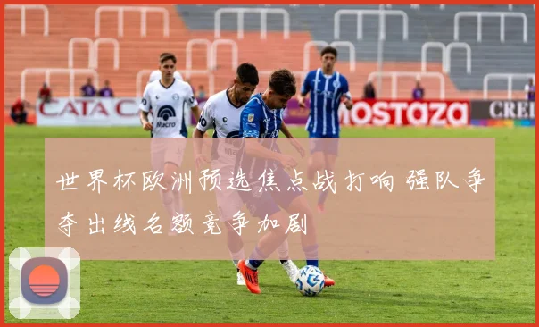 世界杯欧洲预选焦点战打响 强队争夺出线名额竞争加剧