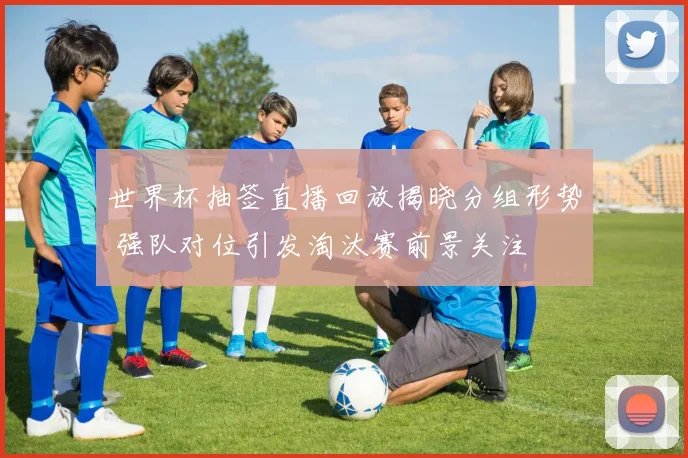 世界杯抽签直播回放揭晓分组形势 强队对位引发淘汰赛前景关注