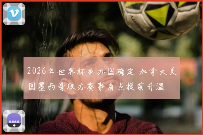 2026年世界杯举办国确定 加拿大美国墨西哥联办赛事看点提前升温