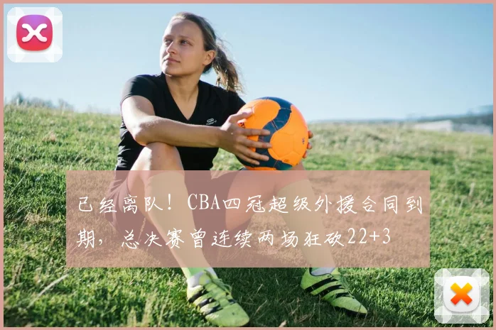 已经离队！CBA四冠超级外援合同到期，总决赛曾连续两场狂砍22+3