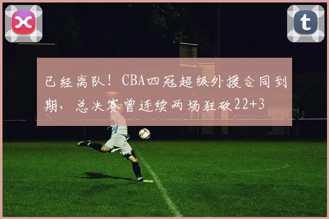已经离队！CBA四冠超级外援合同到期，总决赛曾连续两场狂砍22+3