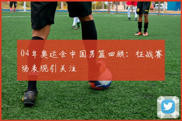 04年奥运会中国男篮回顾：征战赛场表现引关注