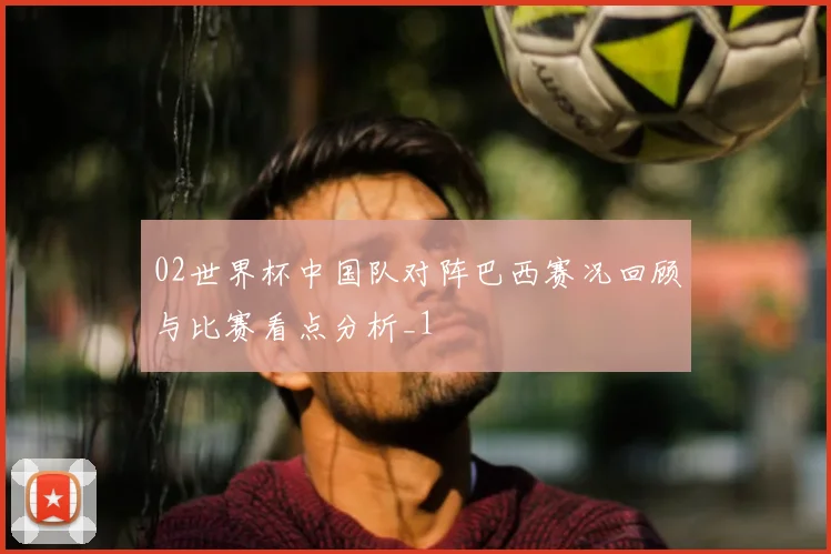 02世界杯中国队对阵巴西赛况回顾与比赛看点分析_1