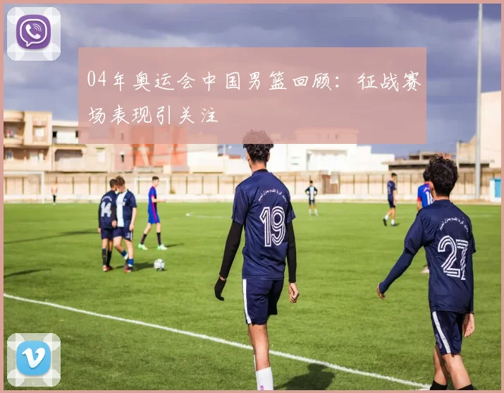 04年奥运会中国男篮回顾：征战赛场表现引关注